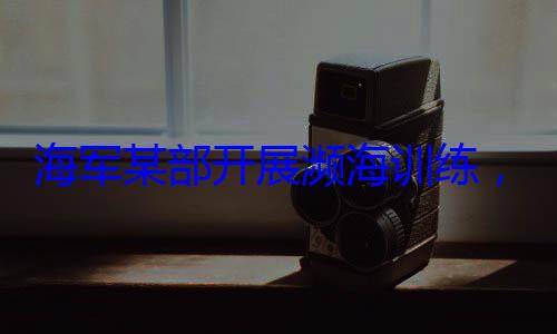 ，党员骨干带头锤炼过硬本领展濒海训练海军某部开